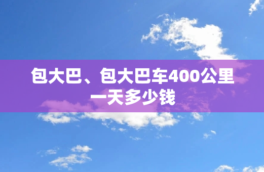 包大巴、包大巴车400公里一天多少钱