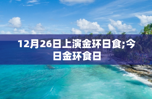 12月26日上演金环日食;今日金环食日