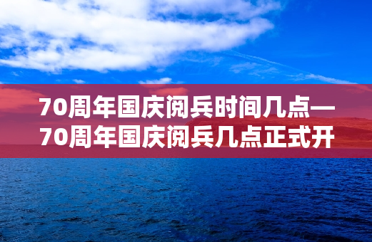 70周年国庆阅兵时间几点—70周年国庆阅兵几点正式开始