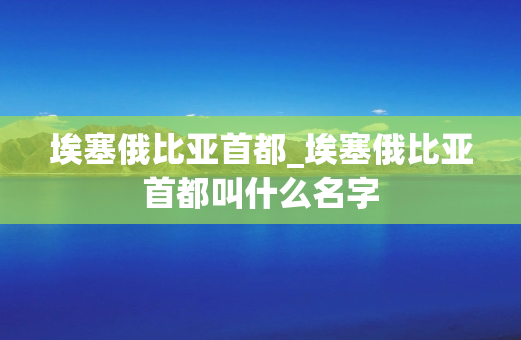 埃塞俄比亚首都_埃塞俄比亚首都叫什么名字