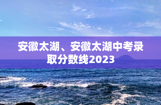 安徽太湖、安徽太湖中考录取分数线2023